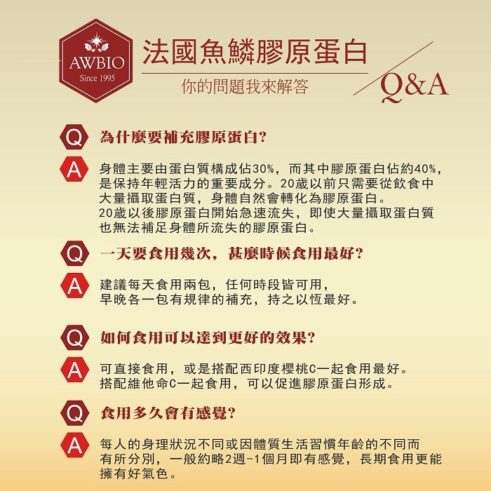 【美陸生技AWBIO】法國魚鱗膠原蛋白你的問題我來解答Q&A:Q:為什麼要補充膠原蛋白?A:身體主要由蛋白質構成佔30%，而其中膠原蛋白佔約40%，是保持年輕活力的重要成分。20歲以前只需要從飲食中大量攝取蛋白質，身體自然會轉化為膠原蛋白。20歲以後膠原蛋白開始急速流失，即使大量攝取蛋白質也無法補足身體所流失的膠原蛋白。Q:一天要食用幾次，什麼時候食用最好?A:建議每天食用兩包，任何時段皆可用，早晚各一包有規律的補充，持之以恆效果最好。 Q:如何食用可以達到更好的效果?A:可直接食用，或是搭配西印度櫻桃C一起食用最好。Q:食用多久會有感覺?每人的身理狀況不同或因體質生活習慣年齡的不同而有所分別，一般約略1個月即有感覺，長期使用更能擁有好氣色。