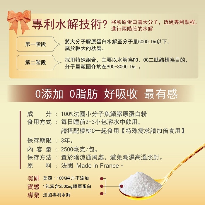 【美陸生技AWBIO】法國魚鱗膠原蛋白專利水解技術?將膠原蛋白龐大分子，透過專利製程，進行兩階段的水解。第一階段:將大分子膠原蛋白水解至分子量2000以下，屬於較大的肽腱。第二階段:採用特殊組合，主要以水解為，OG二肽結構為目的，分子量範圍介於900-1300。 0添加、0脂肪、好吸收、最有感。美陸生技法國魚鱗膠原蛋白成分:100%法國小分子魚鱗膠原蛋白粉。食用方式:每日睡前2-3小包溶水中飲用，請搭配櫻桃C一起食用【特殊需求請加倍食用】。保存期限:3年。內容量:2500毫克/包。保存方法:置於陰涼通風處，避免潮濕高溫照射。原料:法國。美研:美顏配方+健康因子添加，實感:1包富含2500mg膠原蛋白。專業:法國專利水解。