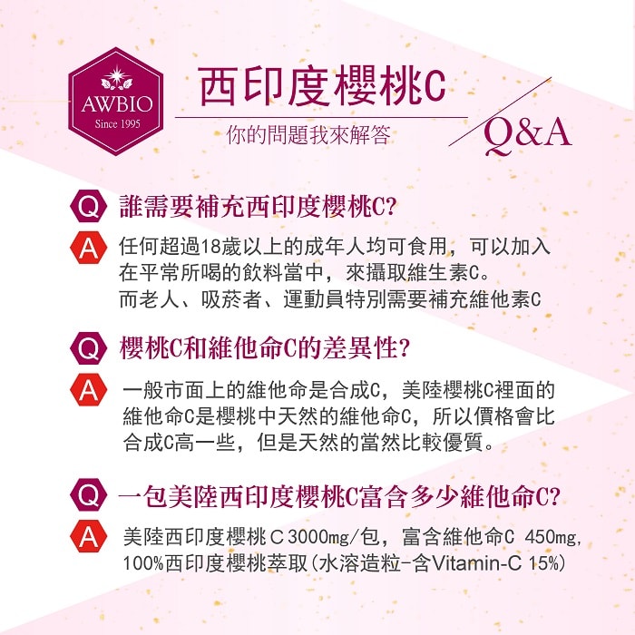 【美陸生技AWBIO】 西印度櫻桃C你的問題我來解答Q&A:誰需要補充西印度櫻桃C?A:任何超過18歲以上的成年人均可食用，可以加入在平常所喝的飲料當中，來攝取維生素C。而老人、吸菸者、運動員特別需要補充維他命C。Q:櫻桃C和維他命C的差異性?A:一般市面上的維他命是合成C，美陸櫻桃C裡面的維他命C是櫻桃中天然的維他命C，所以價格會比合成C高一些。Q:一包美陸西印度櫻桃C富含多少為維生素C?A:美陸西印度櫻桃C3000mg/包，富含維他命C 450mg，100%西印度櫻桃萃取(水溶造粒-含Vitamin-C 15%)