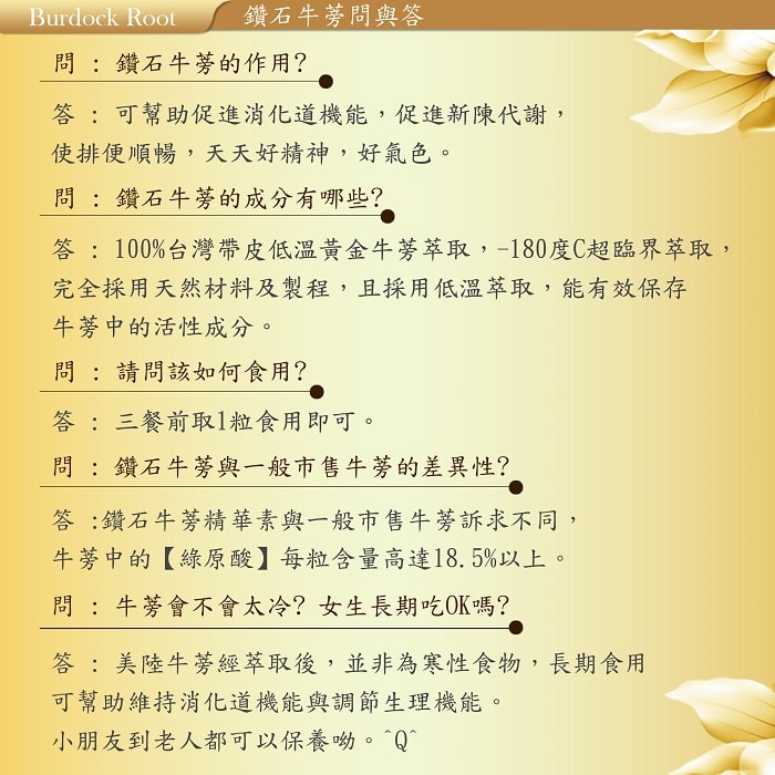 【美陸生技AWBIO】鑽石牛蒡問與答:Q:鑽石牛蒡的作用?A:可幫助促進消化道機能，促進新陳代謝，使排便順暢，天天好精神、好氣色。Q:鑽石牛蒡的成分有哪些?A:100%台灣帶皮低溫黃金牛蒡萃取，-180度C超臨界萃取，完全採用天然材料及製程，且菜用低溫萃取，能有效保存牛蒡中的活性成分。Q:請問該如何食用?A:三餐前取1利食用即可。Q:鑽石牛蒡與一般市售牛蒡的差異性?鑽石牛蒡精華素與一般市售牛蒡訴求不同，牛蒡中的綠原酸每粒含量高達18.5%以上。Q:牛蒡會不會太冷?女生長期吃OK嗎?A:美陸牛蒡精萃取後，並非為寒性食物，長期食用可幫助維持消化道機能與調節生理機能。小朋友到老人都可以保養呦。