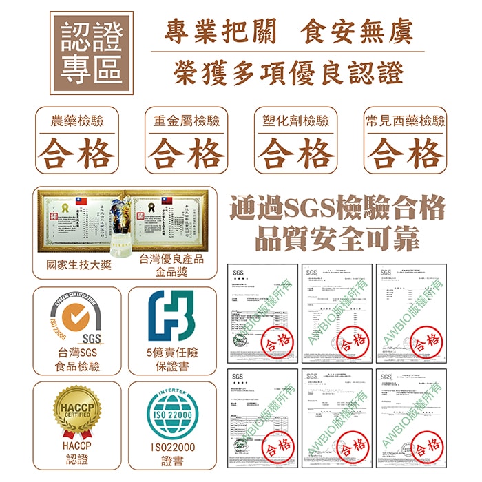 【美陸生技AWBIO】認證專區專業把關食安無虞榮獲多項優良認證:農藥檢驗、重金屬檢驗、塑化劑檢驗、常見西藥檢驗合格。通過SGS檢驗合格品質安全可靠:ISO220000證書、台灣SGS食品檢驗、5億責任險、HACCP認證、國家生技大獎、台灣優良產品金品獎。