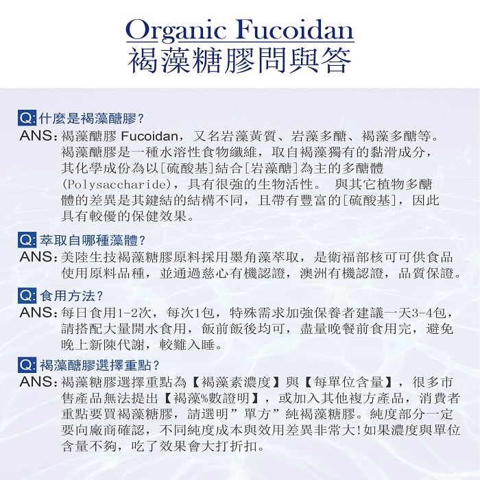 【美陸生技AWBIO】褐藻糖膠問與答Q:什麼適褐藻糖膠?A:褐藻糖膠Fucoidan，又名岩藻黃質、岩藻多醣、褐藻多醣等。褐藻糖膠是一種水溶性食物纖維，取自褐藻獨有的黏滑成份，其化學成分為以硫酸基結合岩藻醣為主的多醣體(Polysacharide)，具有很強的生物活性。與其他植物多醣體的差異是其鍵結的結構不同，且帶有豐富的硫酸基，因此具有較優的保健效果。Q:萃取自哪種藻體?A:美陸生技褐藻糖膠原料採用墨角藻萃取，是衛福部核可可供食品使用原料品種。Q:食用方法?A:每日食用1-2次，每次1包，特殊需求加強保養者建議一天3-4包，請搭配大量開水食用，飯前飯後均可，盡量晚餐前食用完，避免晚上新陳代謝，較難入睡。Q:褐藻糖膠選擇重點?褐藻糖膠選擇重點為【褐藻素濃度】與【每單位含量】，很多市售產品無法提出【褐藻%數證明】，或加入其他複方產品，消費者重點要買褐藻糖膠，請選明"單方"純褐藻糖膠。純度部分依定要向廠商確認，不同純度成本與效用差異非常大，如果濃度與單位含量不夠，吃了效果會大打折扣。