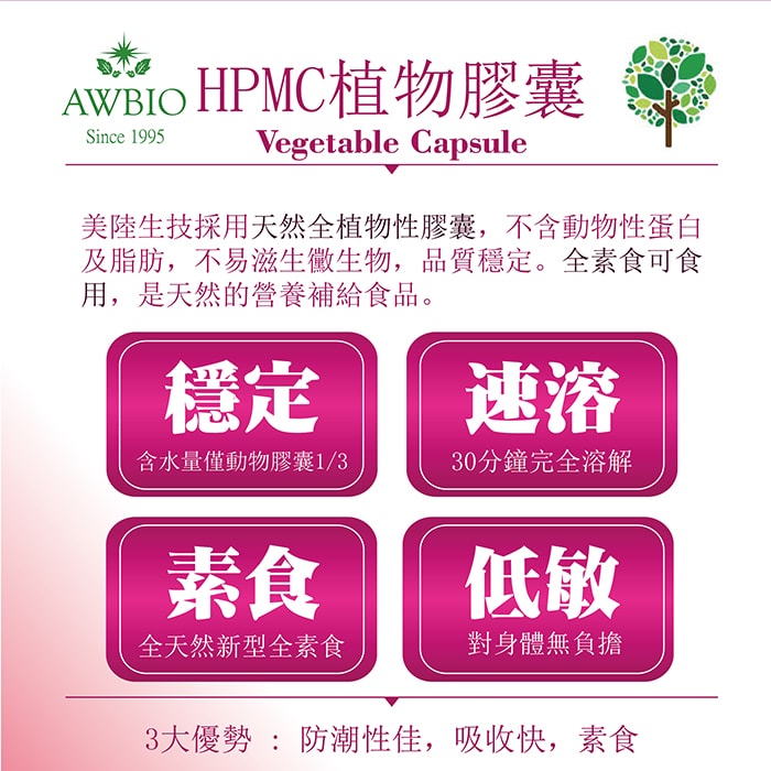 【美陸生技AWBIO】HPMC植物膠囊:美陸生技採用天然全植物性膠囊，不含動物性單白及芝芳，不易滋生黴生物，品質穩定。全素食可食用，是天然的營養補給食品。穩定:含水量僅度物膠囊的三分之一、速溶:30分鐘完全溶解、素食:全天然新型全素食、低敏:對身體無負擔。3大優勢:防潮性佳、吸收快、素食。