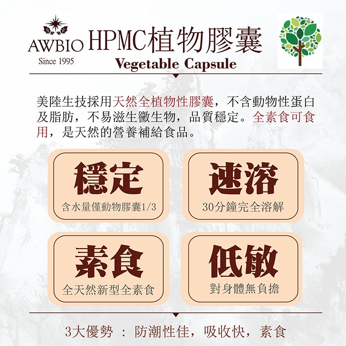 【美陸生技AWBIO】HPMC植物膠囊:美陸生技採用天然全植物性膠囊，不含動物性單白及脂肪，不易滋生黴生物，品質穩定。全素食可食用，是天然的營養補給食品。穩定:含水量僅度物膠囊的三分之一、速溶:30分鐘完全溶解、素食:全天然新型全素食、低敏:對身體無負擔。3大優勢:防潮性佳、吸收快、素食。