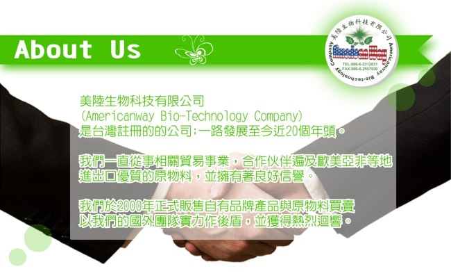 關於我們:美陸生物科技有限公司(Americanway Bio-technology Company)是台灣註冊的公司,一路發展至今近20個年頭,我們一直從事相關貿易事業,合作夥伴遍及歐美亞非等地,進出口優質的原物料,並擁有著良好信譽,我們於2000年正式販售自有品牌產品與原物料買賣,以我們的國外團隊實力作後盾,並獲得熱烈回響